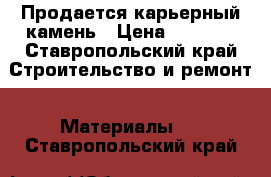 Продается карьерный камень › Цена ­ 1 400 - Ставропольский край Строительство и ремонт » Материалы   . Ставропольский край